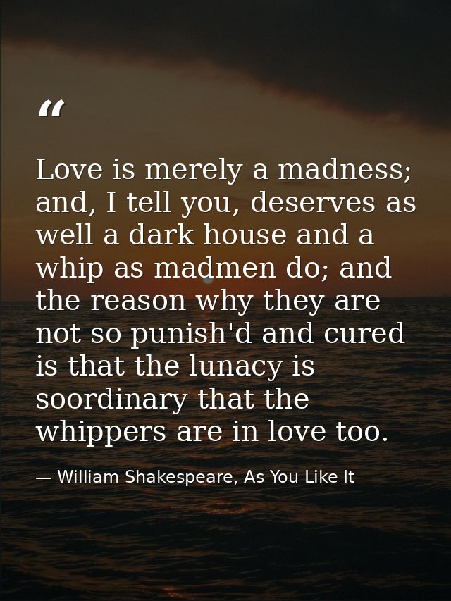 Love is merely a madness; and, I tell you, deserves as well a dark house and a whip as madmen do; and the reason why the — William Shakespeare, As You Like It