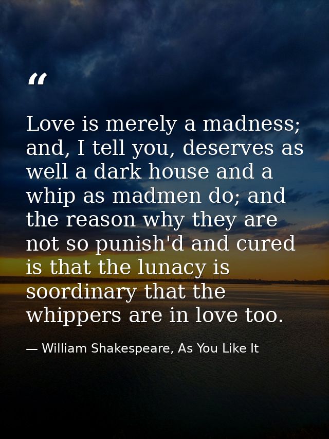 Love is merely a madness; and, I tell you, deserves as well a dark house and a whip as madmen do; and the reason why the — William Shakespeare, As You Like It