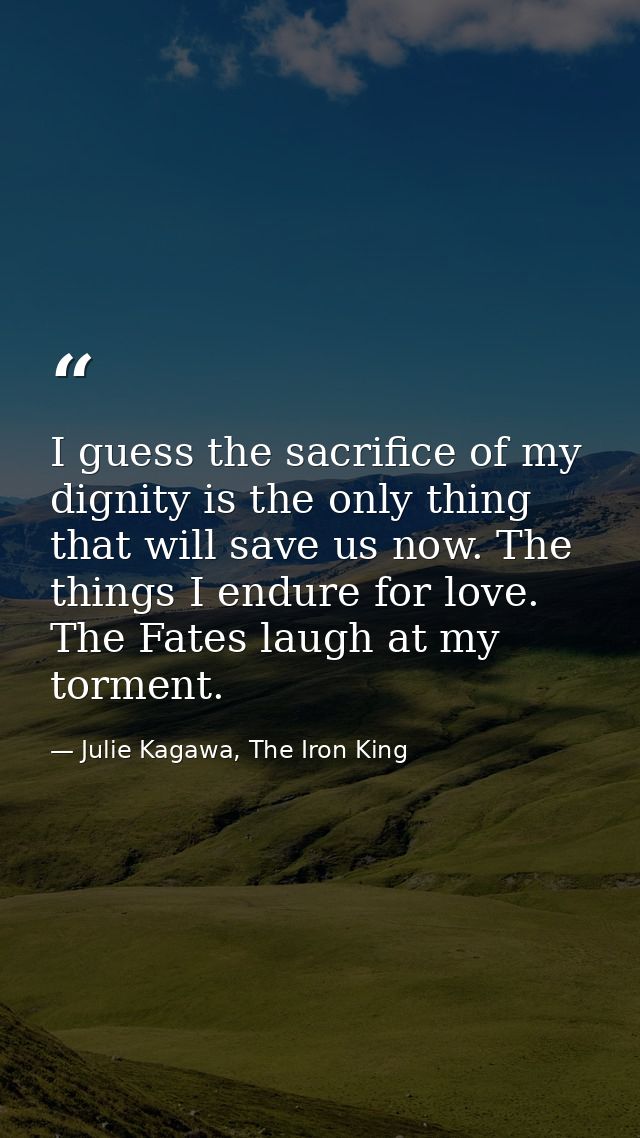 I guess the sacrifice of my dignity is the only thing that will save us now. The things I endure for love. The Fates lau — Julie Kagawa, The Iron King