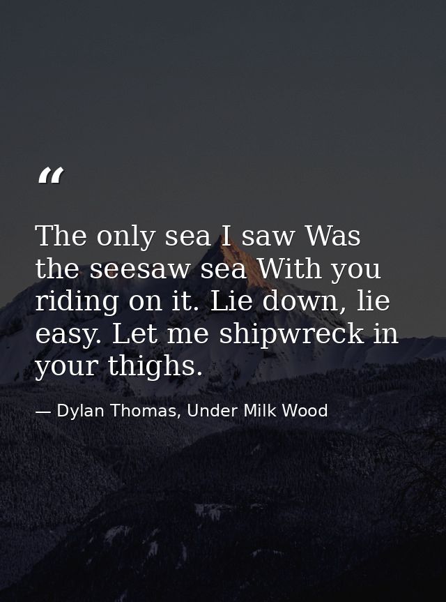 The only sea I saw Was the seesaw sea With you riding on it. Lie down, lie easy. Let me shipwreck in your thighs. — Dylan Thomas, Under Milk Wood