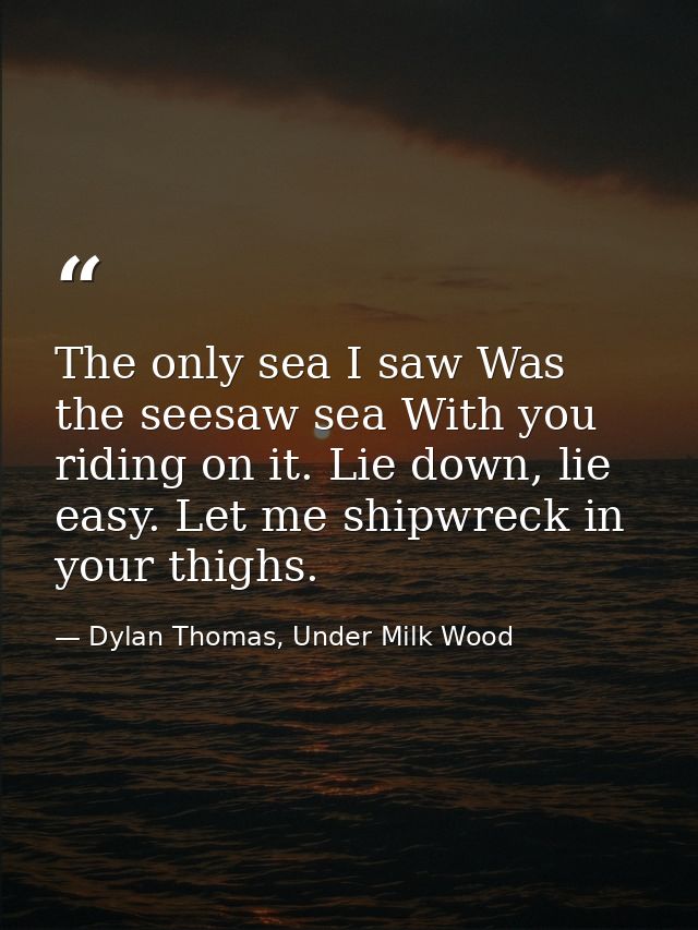 The only sea I saw Was the seesaw sea With you riding on it. Lie down, lie easy. Let me shipwreck in your thighs. — Dylan Thomas, Under Milk Wood