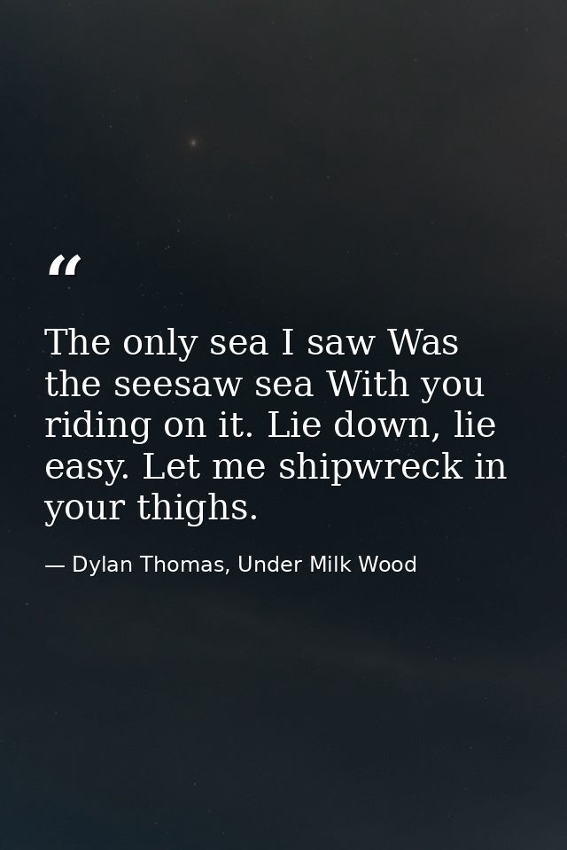 The only sea I saw Was the seesaw sea With you riding on it. Lie down, lie easy. Let me shipwreck in your thighs. — Dylan Thomas, Under Milk Wood