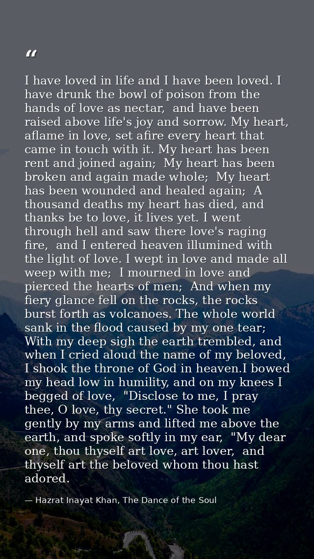 I have loved in life and I have been loved. I have drunk the bowl of poison from the hands of love as nectar,  and have  — Hazrat Inayat Khan, The Dance of the Soul