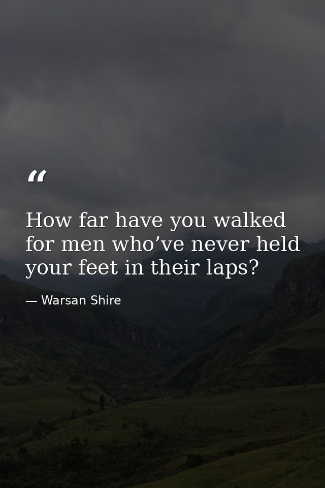 How far have you walked for men who’ve never held your feet in their laps? — Warsan Shire