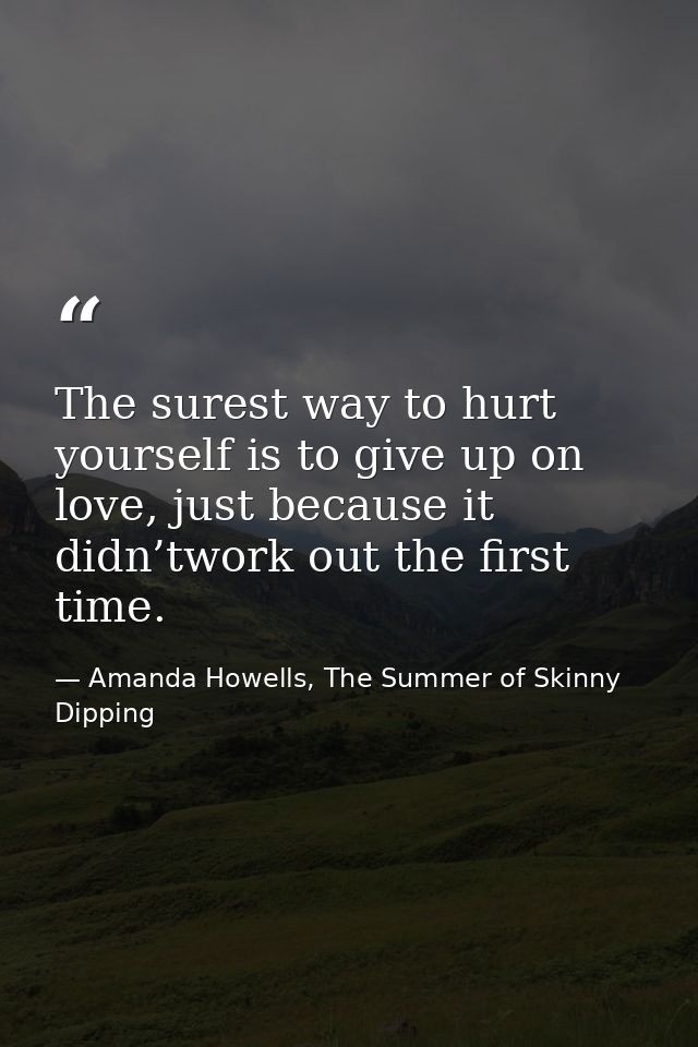 The surest way to hurt yourself is to give up on love, just because it didn’twork out the first time. — Amanda Howells, The Summer of Skinny Dipping