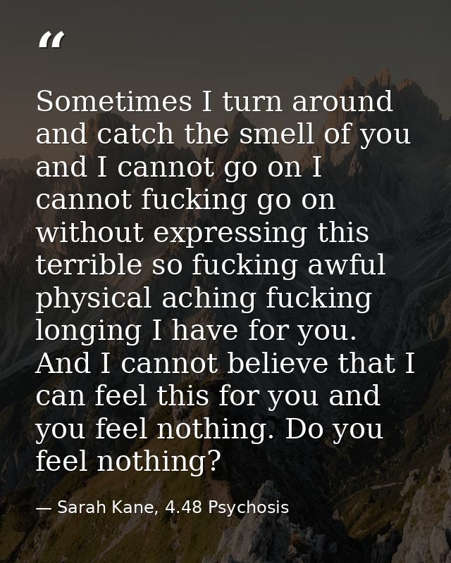 Sometimes I turn around and catch the smell of you and I cannot go on I cannot fucking go on without expressing this ter — Sarah Kane, 4.48 Psychosis