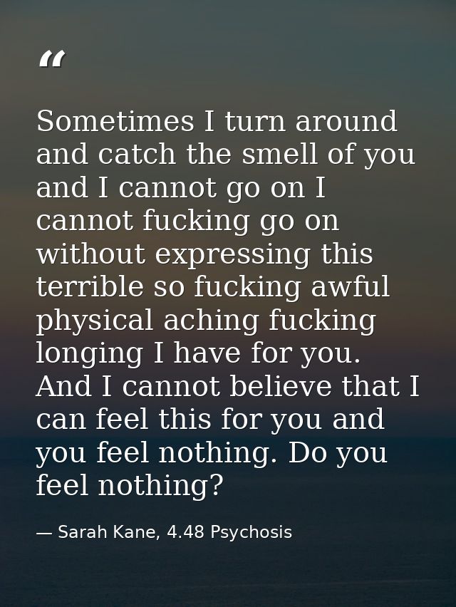 Sometimes I turn around and catch the smell of you and I cannot go on I cannot fucking go on without expressing this ter — Sarah Kane, 4.48 Psychosis