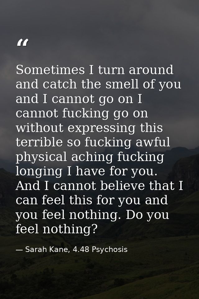 Sometimes I turn around and catch the smell of you and I cannot go on I cannot fucking go on without expressing this ter — Sarah Kane, 4.48 Psychosis