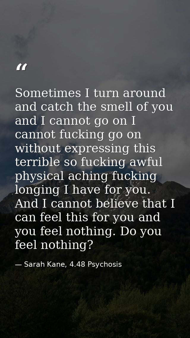 Sometimes I turn around and catch the smell of you and I cannot go on I cannot fucking go on without expressing this ter — Sarah Kane, 4.48 Psychosis