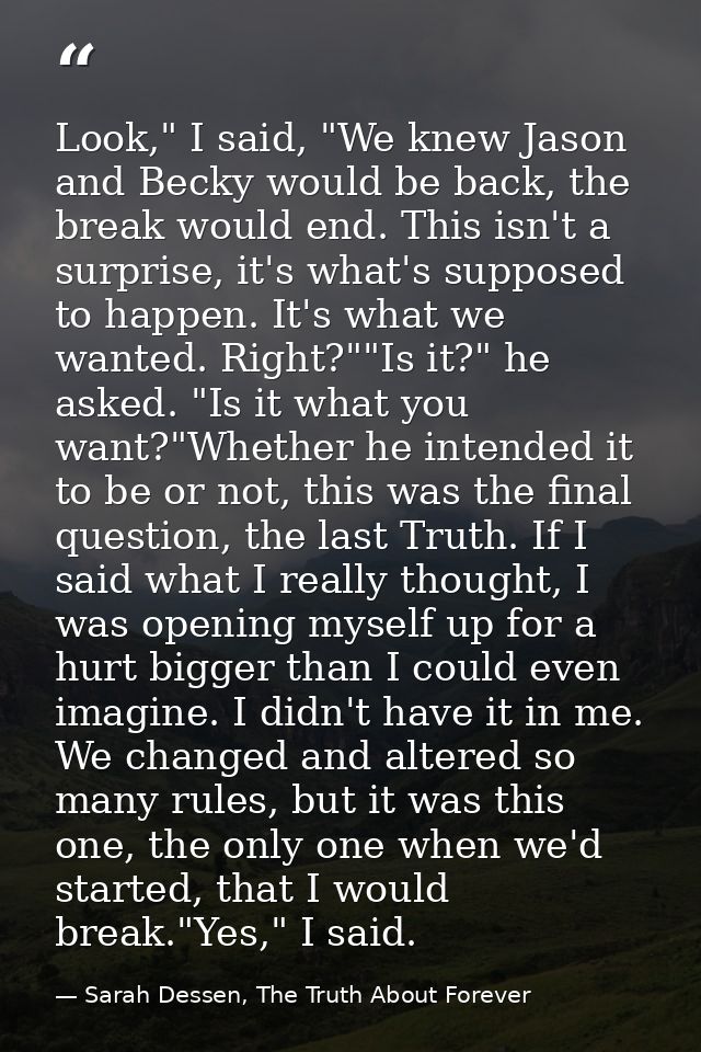Look," I said, "We knew Jason and Becky would be back, the break would end. This isn't a surprise, it's what's supposed  — Sarah Dessen, The Truth About Forever