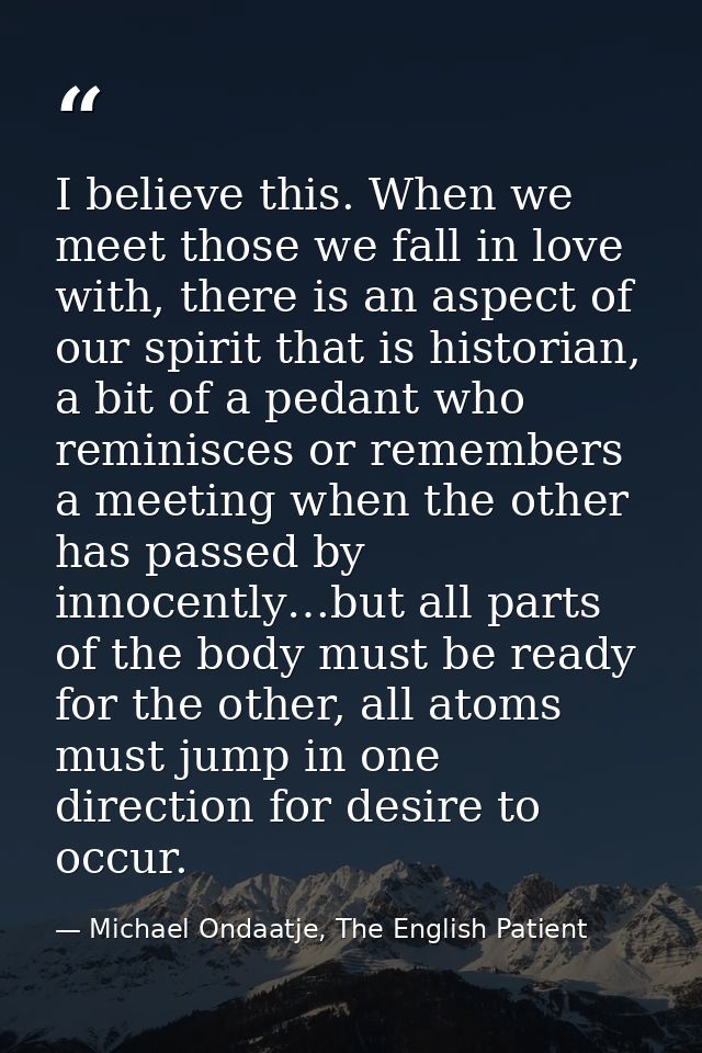 I believe this. When we meet those we fall in love with, there is an aspect of our spirit that is historian, a bit of a  — Michael Ondaatje, The English Patient