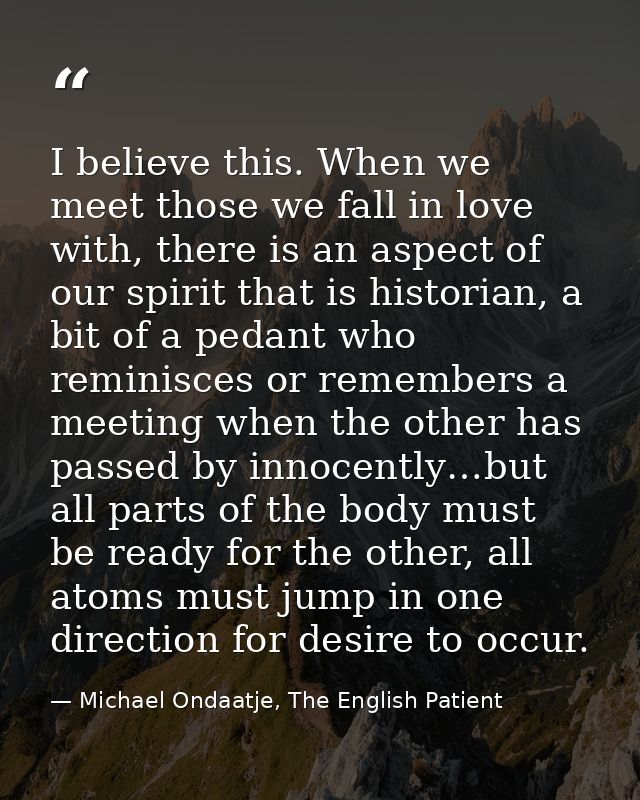 I believe this. When we meet those we fall in love with, there is an aspect of our spirit that is historian, a bit of a  — Michael Ondaatje, The English Patient