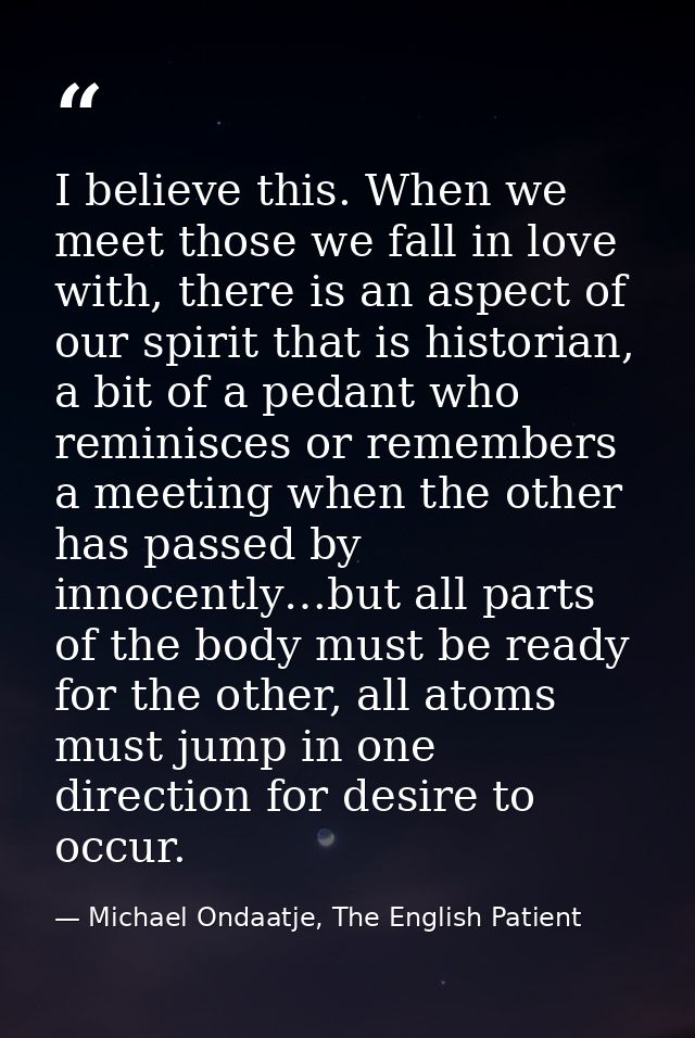 I believe this. When we meet those we fall in love with, there is an aspect of our spirit that is historian, a bit of a  — Michael Ondaatje, The English Patient