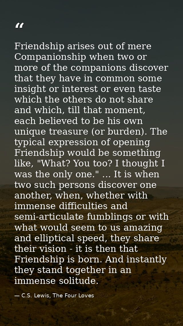 Friendship arises out of mere Companionship when two or more of the companions discover that they have in common some in — C.S. Lewis, The Four Loves