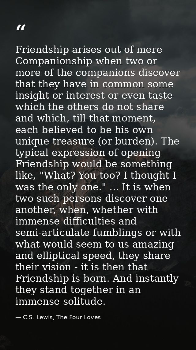 Friendship arises out of mere Companionship when two or more of the companions discover that they have in common some in — C.S. Lewis, The Four Loves