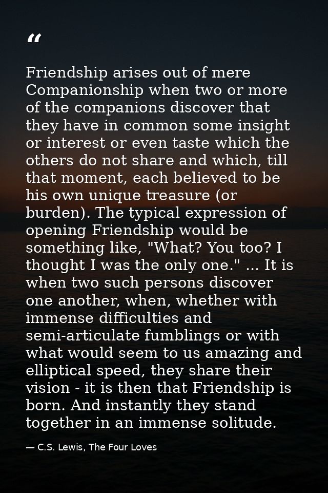 Friendship arises out of mere Companionship when two or more of the companions discover that they have in common some in — C.S. Lewis, The Four Loves