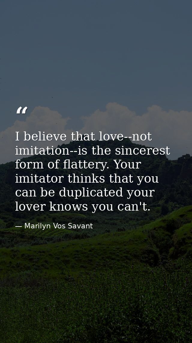 I believe that love--not imitation--is the sincerest form of flattery. Your imitator thinks that you can be duplicated y — Marilyn Vos Savant
