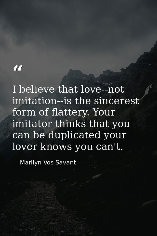 I believe that love--not imitation--is the sincerest form of flattery. Your imitator thinks that you can be duplicated y — Marilyn Vos Savant