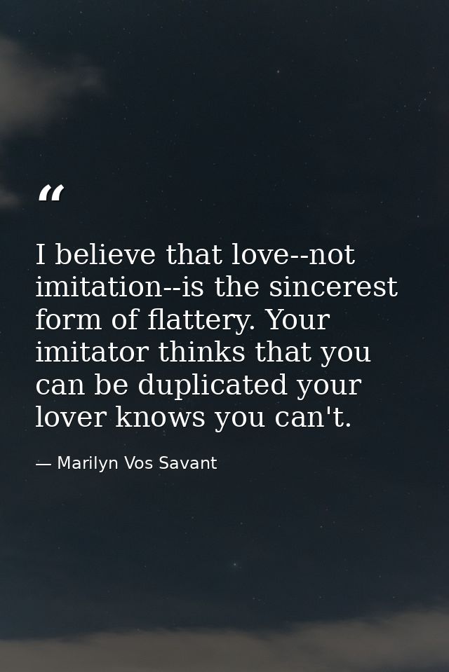 I believe that love--not imitation--is the sincerest form of flattery. Your imitator thinks that you can be duplicated y — Marilyn Vos Savant