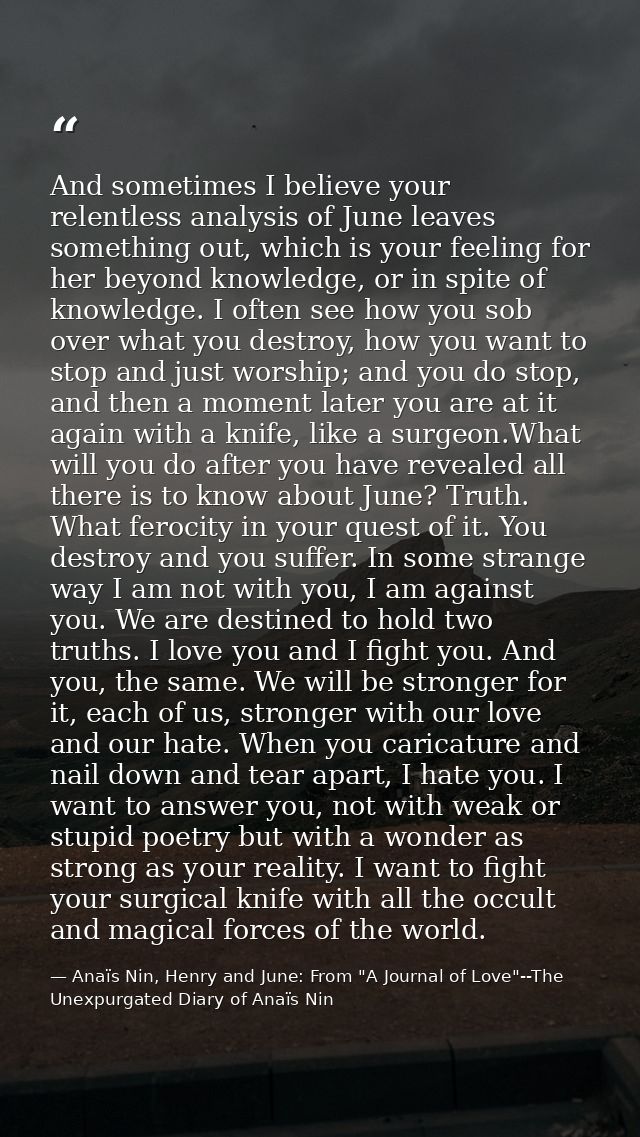 And sometimes I believe your relentless analysis of June leaves something out, which is your feeling for her beyond know — Anaïs Nin, Henry and June: From "A Journal of Love"--The Unexpurgated Diary of Anaïs Nin