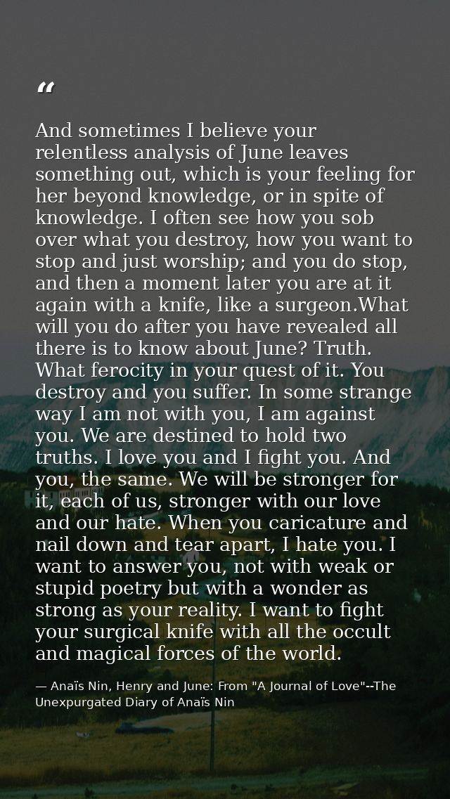 And sometimes I believe your relentless analysis of June leaves something out, which is your feeling for her beyond know — Anaïs Nin, Henry and June: From "A Journal of Love"--The Unexpurgated Diary of Anaïs Nin