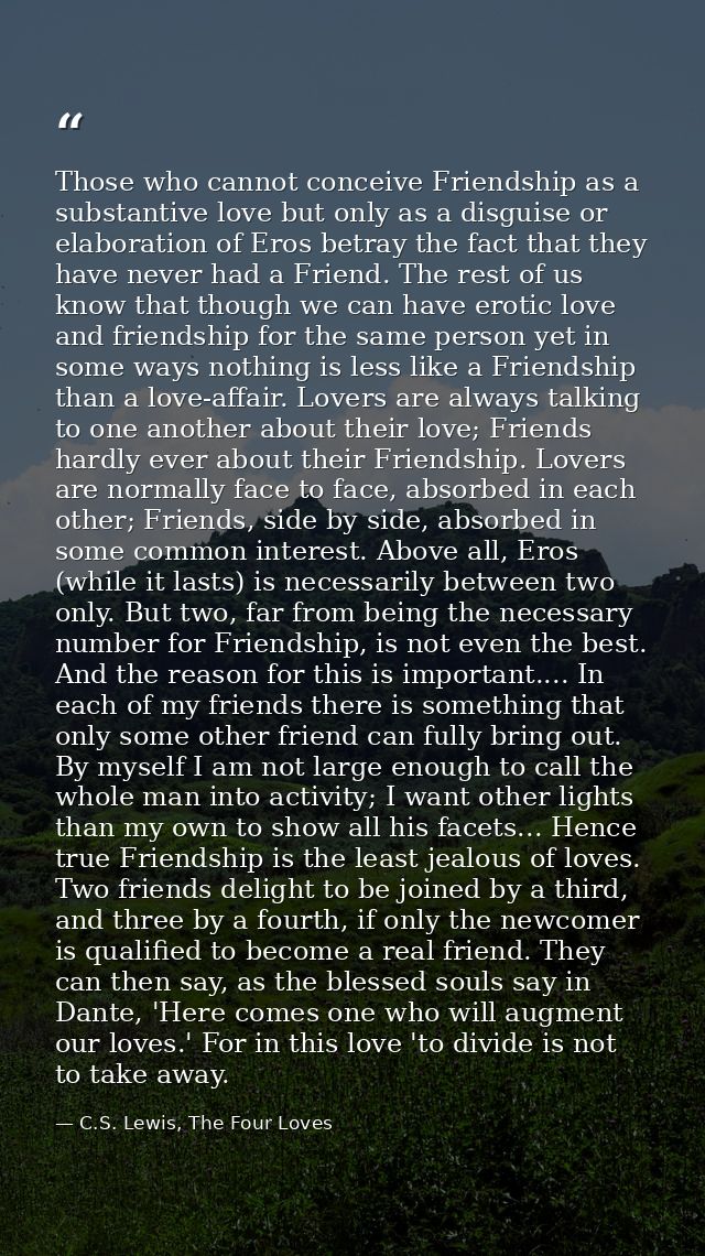 Those who cannot conceive Friendship as a substantive love but only as a disguise or elaboration of Eros betray the fact — C.S. Lewis, The Four Loves