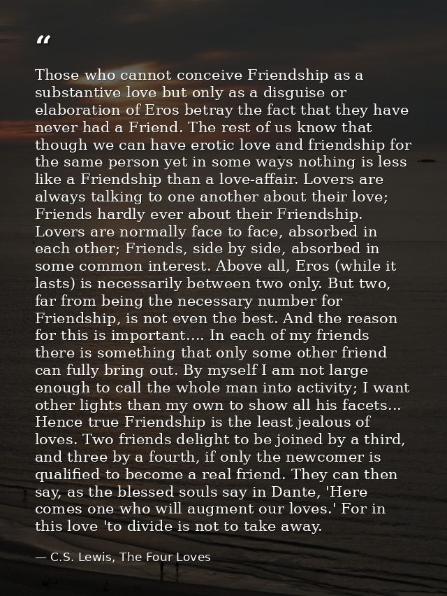 Those who cannot conceive Friendship as a substantive love but only as a disguise or elaboration of Eros betray the fact — C.S. Lewis, The Four Loves