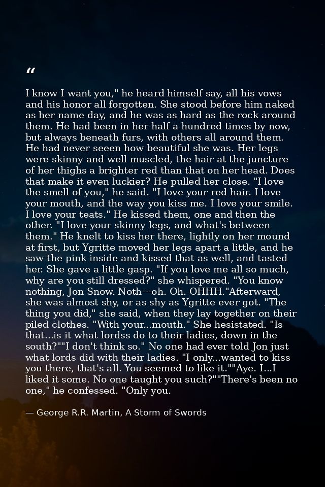 I know I want you," he heard himself say, all his vows and his honor all forgotten. She stood before him naked as her na — George R.R. Martin, A Storm of Swords