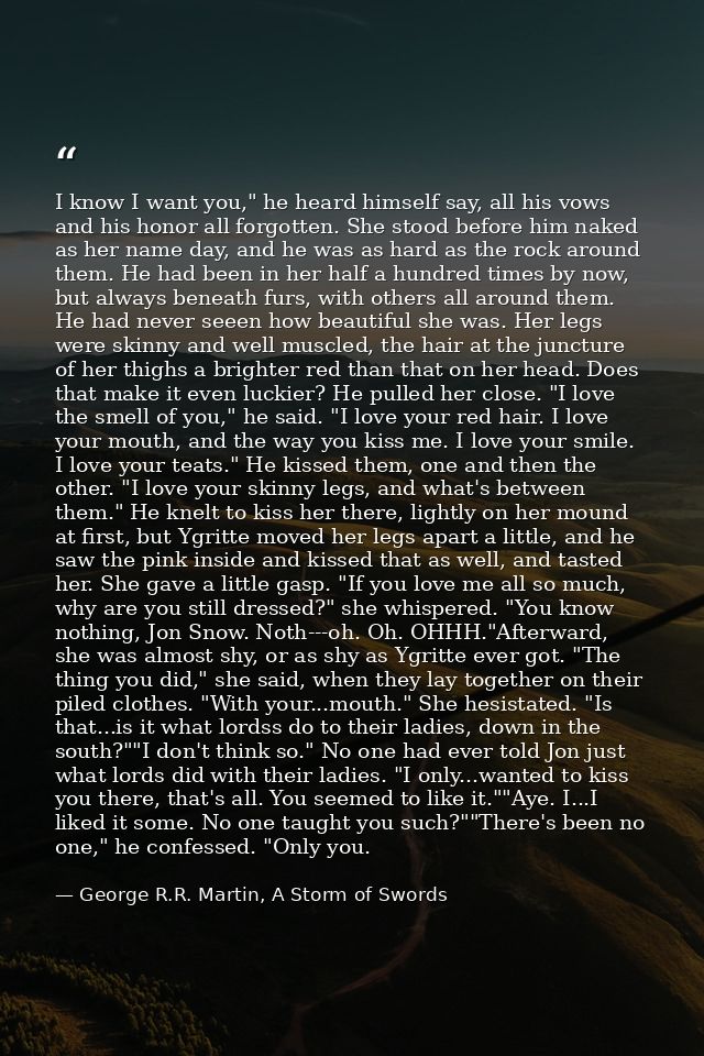 I know I want you," he heard himself say, all his vows and his honor all forgotten. She stood before him naked as her na — George R.R. Martin, A Storm of Swords