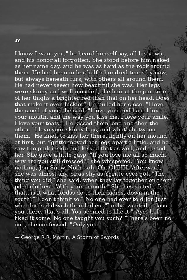 I know I want you," he heard himself say, all his vows and his honor all forgotten. She stood before him naked as her na — George R.R. Martin, A Storm of Swords