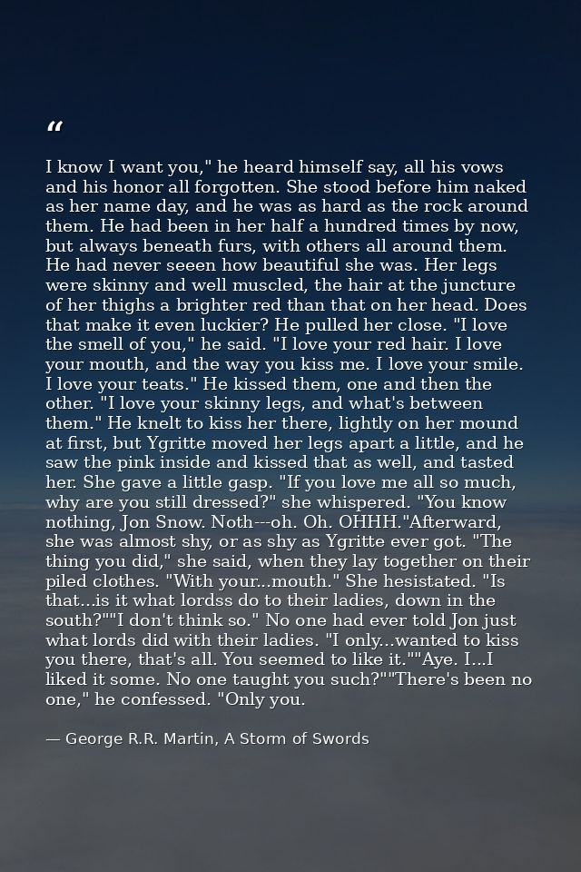 I know I want you," he heard himself say, all his vows and his honor all forgotten. She stood before him naked as her na — George R.R. Martin, A Storm of Swords
