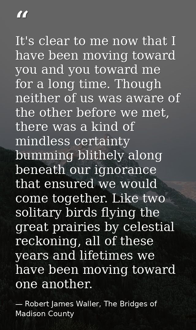 It's clear to me now that I have been moving toward you and you toward me for a long time. Though neither of us was awar — Robert James Waller, The Bridges of Madison County