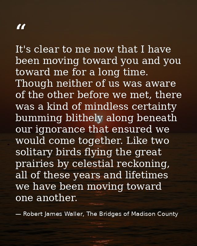 It's clear to me now that I have been moving toward you and you toward me for a long time. Though neither of us was awar — Robert James Waller, The Bridges of Madison County