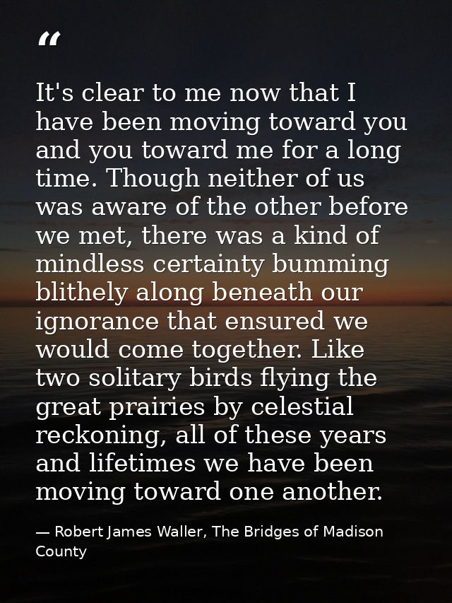 It's clear to me now that I have been moving toward you and you toward me for a long time. Though neither of us was awar — Robert James Waller, The Bridges of Madison County