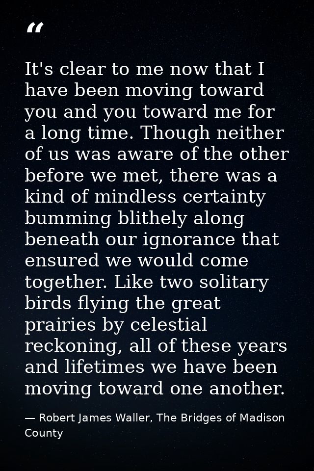 It's clear to me now that I have been moving toward you and you toward me for a long time. Though neither of us was awar — Robert James Waller, The Bridges of Madison County