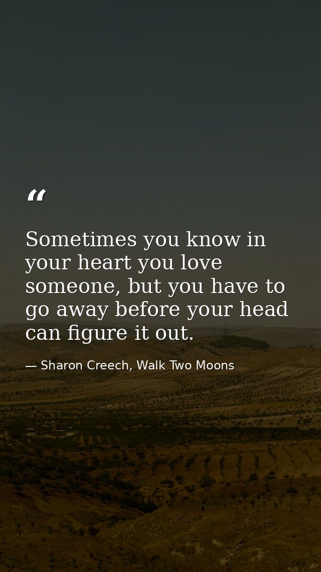 Sometimes you know in your heart you love someone, but you have to go away before your head can figure it out. — Sharon Creech, Walk Two Moons