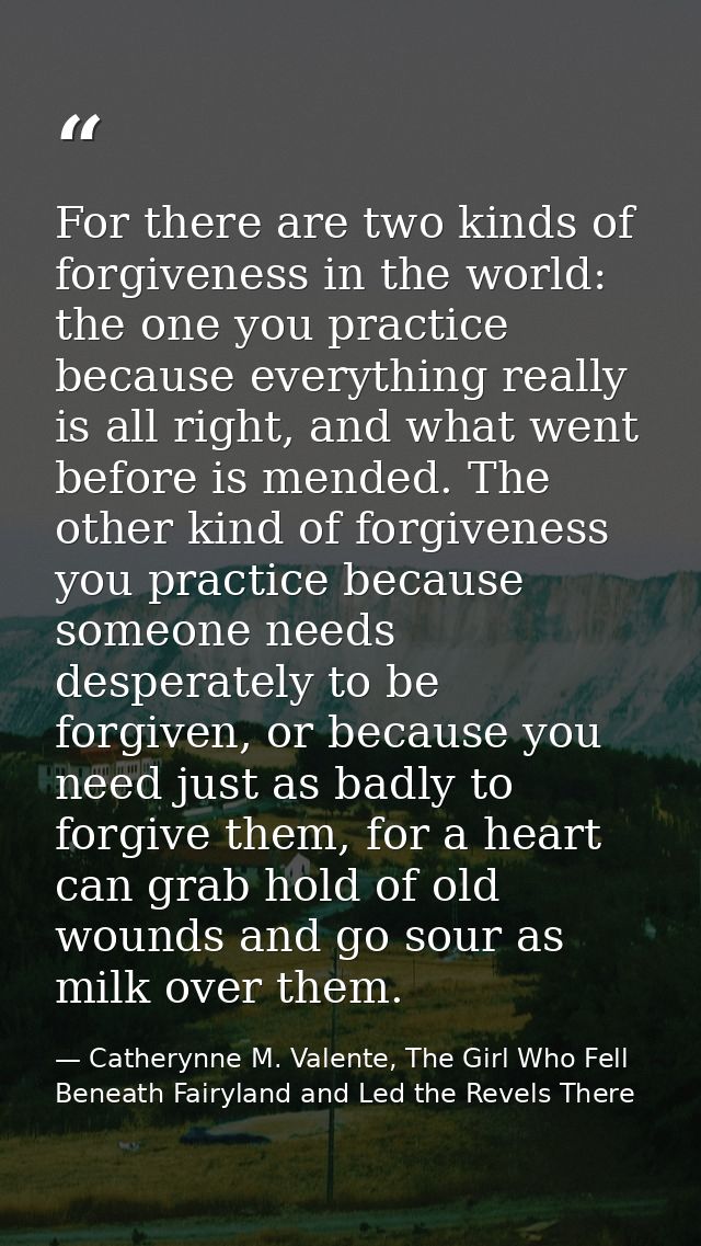 For there are two kinds of forgiveness in the world: the one you practice because everything really is all right, and wh — Catherynne M. Valente, The Girl Who Fell Beneath Fairyland and Led the Revels There