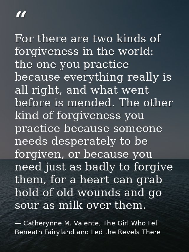 For there are two kinds of forgiveness in the world: the one you practice because everything really is all right, and wh — Catherynne M. Valente, The Girl Who Fell Beneath Fairyland and Led the Revels There