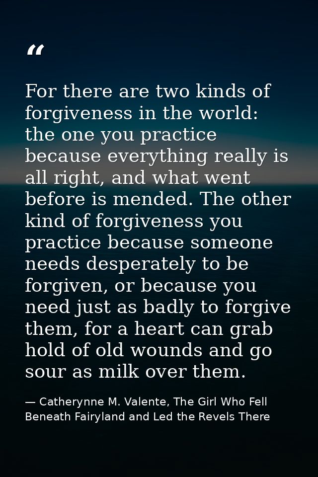 For there are two kinds of forgiveness in the world: the one you practice because everything really is all right, and wh — Catherynne M. Valente, The Girl Who Fell Beneath Fairyland and Led the Revels There