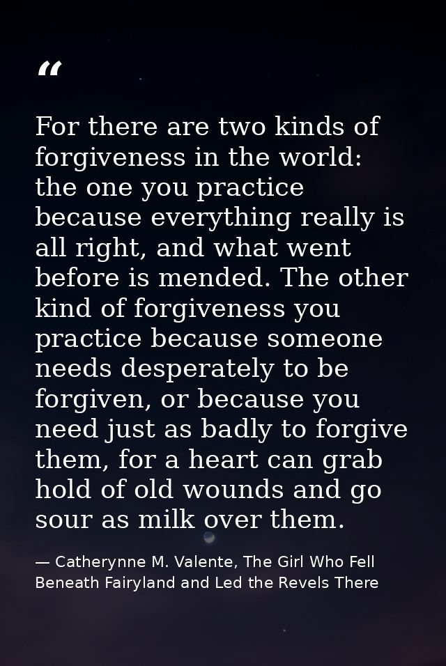 For there are two kinds of forgiveness in the world: the one you practice because everything really is all right, and wh — Catherynne M. Valente, The Girl Who Fell Beneath Fairyland and Led the Revels There