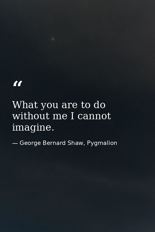What you are to do without me I cannot imagine. — George Bernard Shaw, Pygmalion