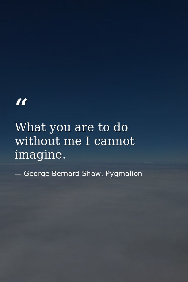 What you are to do without me I cannot imagine. — George Bernard Shaw, Pygmalion