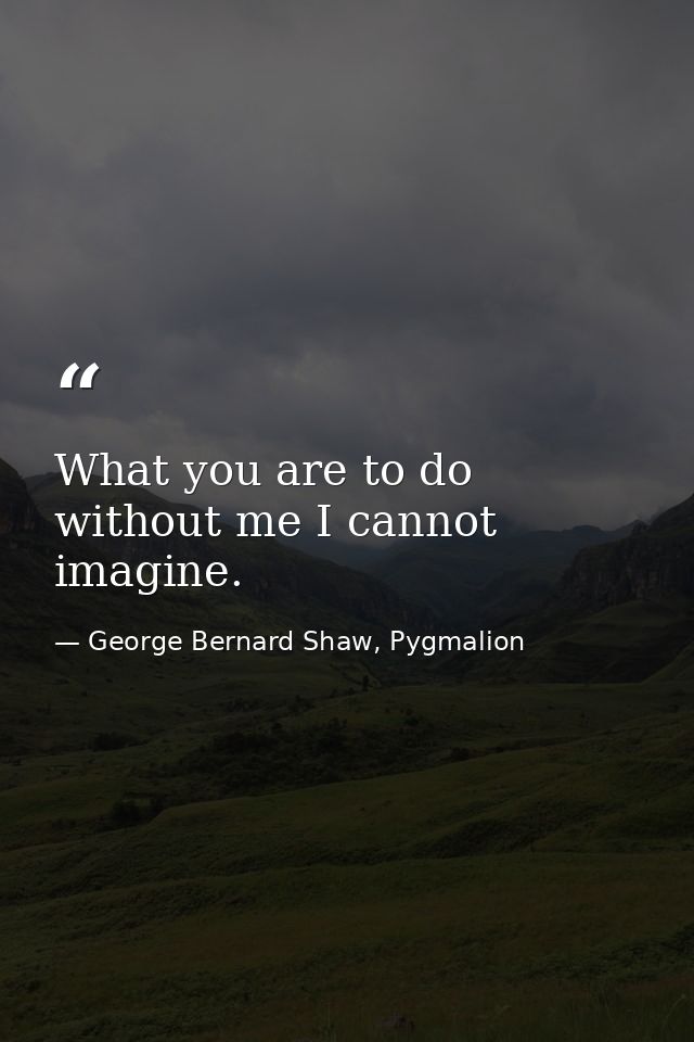 What you are to do without me I cannot imagine. — George Bernard Shaw, Pygmalion