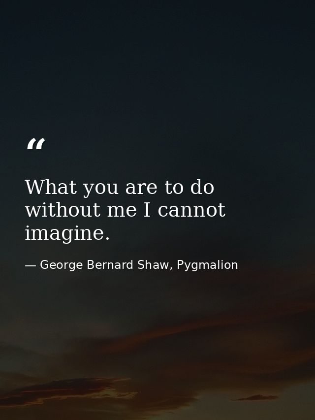 What you are to do without me I cannot imagine. — George Bernard Shaw, Pygmalion