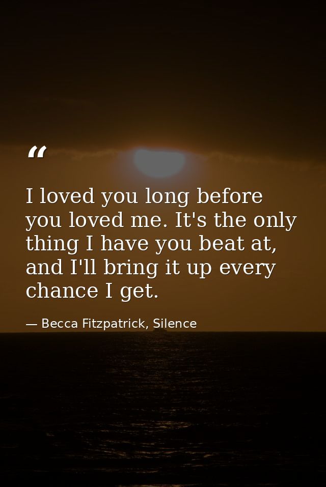 I loved you long before you loved me. It's the only thing I have you beat at, and I'll bring it up every chance I get. — Becca Fitzpatrick, Silence