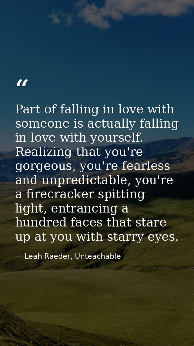 Part of falling in love with someone is actually falling in love with yourself. Realizing that you're gorgeous, you're f — Leah Raeder, Unteachable