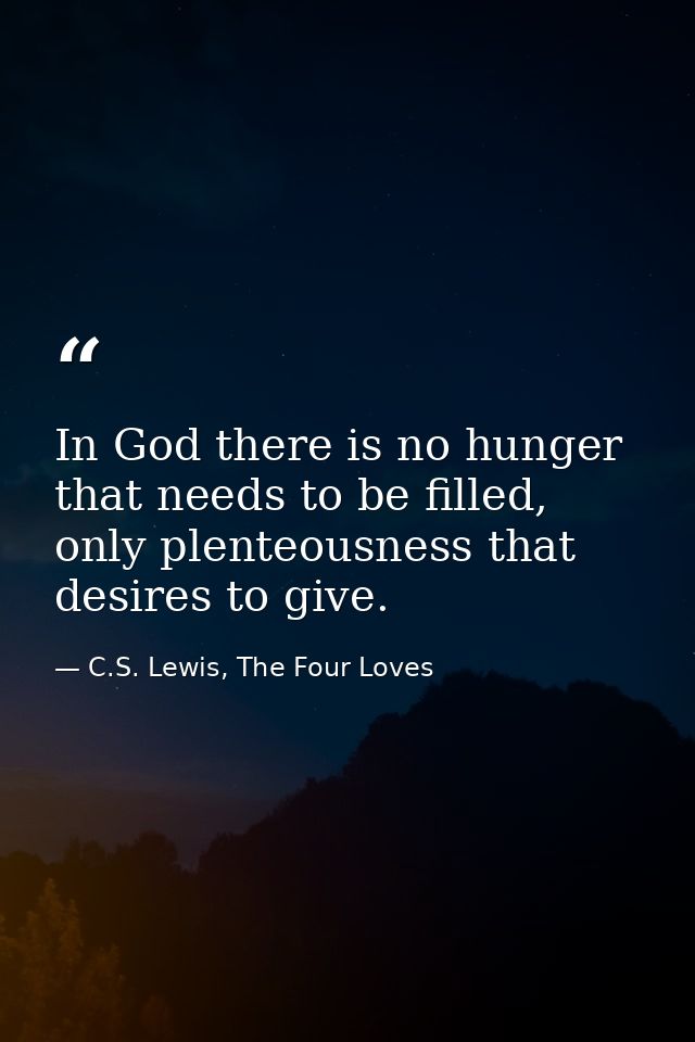 In God there is no hunger that needs to be filled, only plenteousness that desires to give. — C.S. Lewis, The Four Loves