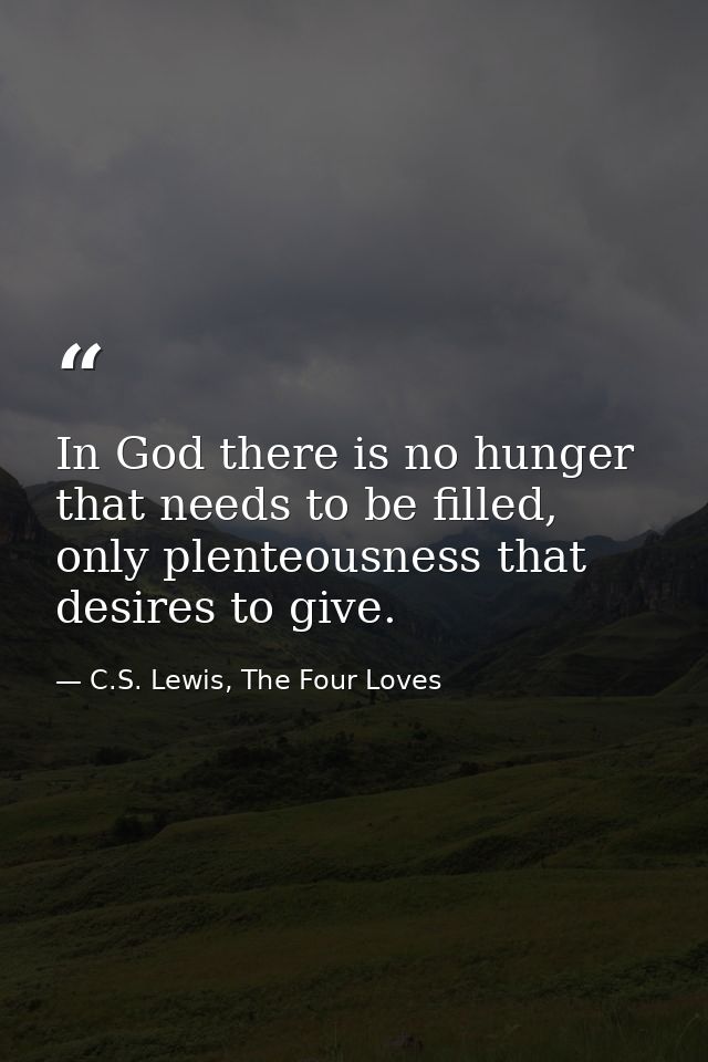 In God there is no hunger that needs to be filled, only plenteousness that desires to give. — C.S. Lewis, The Four Loves