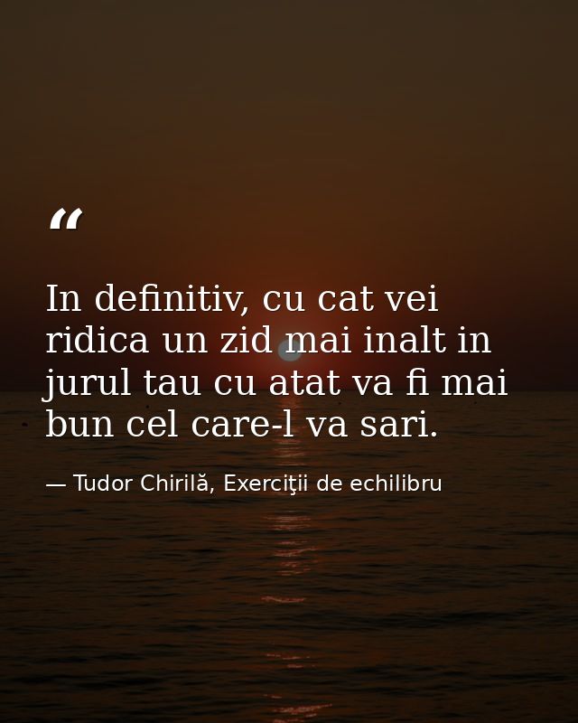 In definitiv, cu cat vei ridica un zid mai inalt in jurul tau cu atat va fi mai bun cel care-l va sari. — Tudor Chirilă, Exerciţii de echilibru