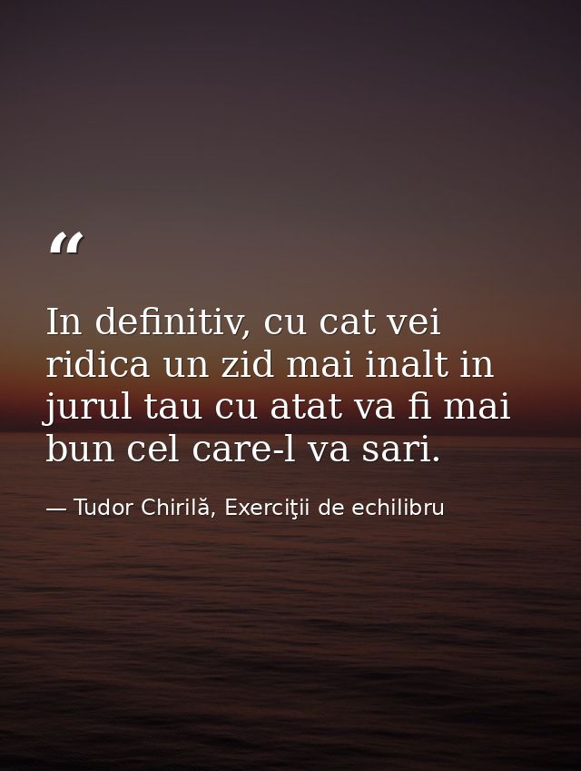In definitiv, cu cat vei ridica un zid mai inalt in jurul tau cu atat va fi mai bun cel care-l va sari. — Tudor Chirilă, Exerciţii de echilibru